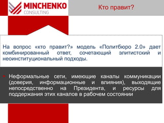 Кто правит?
На вопрос «кто правит?» модель «Политбюро 2.0» дает
комбинированный ответ, сочетающий элитистский и
неоинституциональный подходы.
 Неформальные сети, имеющие каналы коммуникации
(доверия, информационные и влияния), выходящие
непосредственно на Президента, и ресурсы для
поддержания этих каналов в рабочем состоянии
 