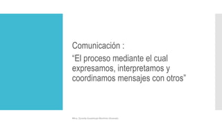 Comunicación :
“El proceso mediante el cual
expresamos, interpretamos y
coordinamos mensajes con otros”
Mtra. Zoraida Guadalupe Martínez Alvarado
 