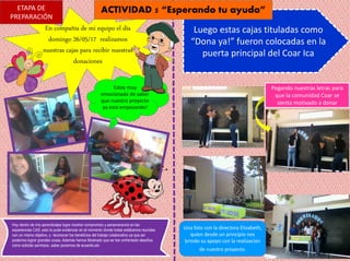 En compañía de mi equipo el día
domingo 26/05/17 realizamos
nuestras cajas para recibir nuestras
donaciones
Estoy muy
emocionada de saber
que nuestro proyecto
ya esta empezando!
Pegando nuestras letras para
que la comunidad Coar se
sienta motivado a donar
Una foto con la directora Elizabeth,
quien desde un principio nos
brindo su apoyo con la realización
de nuestro proyecto.
Luego estas cajas tituladas como
“Dona ya!” fueron colocadas en la
puerta principal del Coar Ica
Hoy dentro de mis aprendizajes logre mostrar compromiso y perseverancia en las
experiencias CAS ,esto lo pude evidenciar en el momento donde todas estábamos reunidas
con un mismo objetivo, y reconocer los beneficios del trabajo colaborativo ya que así
podemos lograr grandes cosas. Además hemos Mostrado que se han enfrentado desafíos
como solicitar permisos, saber ponernos de acuerdo,etc
ETAPA DE
PREPARACIÓN
ACTIVIDAD 5 “Esperando tu ayuda”
 