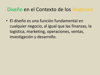 Diseño en el Contexto de los Negocios
• El diseño es una función fundamental en
cualquier negocio, al igual que las finanzas, la
logística, marketing, operaciones, ventas,
investigación y desarrollo.
 