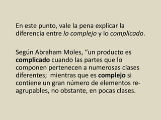 En este punto, vale la pena explicar la
diferencia entre lo complejo y lo complicado.
Según Abraham Moles, “un producto es
complicado cuando las partes que lo
componen pertenecen a numerosas clases
diferentes; mientras que es complejo si
contiene un gran número de elementos re-
agrupables, no obstante, en pocas clases.
 