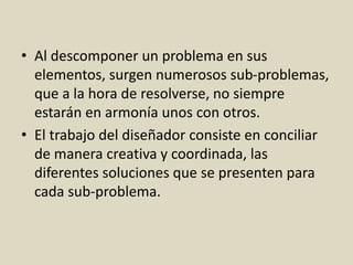 • Al descomponer un problema en sus
elementos, surgen numerosos sub-problemas,
que a la hora de resolverse, no siempre
estarán en armonía unos con otros.
• El trabajo del diseñador consiste en conciliar
de manera creativa y coordinada, las
diferentes soluciones que se presenten para
cada sub-problema.
 