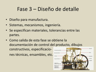 Fase 3 – Diseño de detalle
• Diseño para manufactura.
• Sistemas, mecanismos, ingeniería.
• Se especifican materiales, tolerancias entre las
partes.
• Como salida de esta fase se obtiene la
documentación de control del producto, dibujos
constructivos, especificacio-
nes técnicas, ensambles, etc.
 