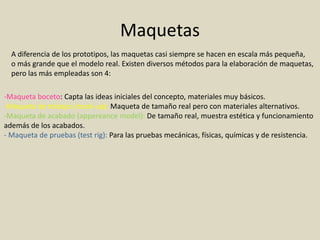 Maquetas
A diferencia de los prototipos, las maquetas casi siempre se hacen en escala más pequeña,
o más grande que el modelo real. Existen diversos métodos para la elaboración de maquetas,
pero las más empleadas son 4:
-Maqueta boceto: Capta las ideas iniciales del concepto, materiales muy básicos.
-Maqueta de trabajo (mock-up): Maqueta de tamaño real pero con materiales alternativos.
-Maqueta de acabado (appereance model): De tamaño real, muestra estética y funcionamiento
además de los acabados.
- Maqueta de pruebas (test rig): Para las pruebas mecánicas, físicas, químicas y de resistencia.
 
