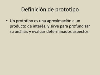 Definición de prototipo
• Un prototipo es una aproximación a un
producto de interés, y sirve para profundizar
su análisis y evaluar determinados aspectos.
 