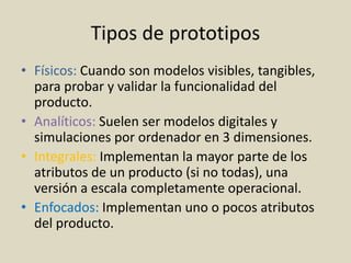 Tipos de prototipos
• Físicos: Cuando son modelos visibles, tangibles,
para probar y validar la funcionalidad del
producto.
• Analíticos: Suelen ser modelos digitales y
simulaciones por ordenador en 3 dimensiones.
• Integrales: Implementan la mayor parte de los
atributos de un producto (si no todas), una
versión a escala completamente operacional.
• Enfocados: Implementan uno o pocos atributos
del producto.
 