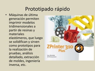 Prototipado rápido
• Máquinas de última
generación permiten
imprimir modelos
tridimensionales a
partir de resinas y
materiales
elastómeros, que luego
se solidifican y sirven
como prototipos para
la realización de
pruebas, análisis
detallado, extracción
de moldes, ingeniería
inversa, etc.
 
