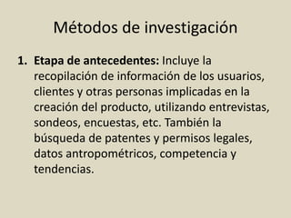 Métodos de investigación
1. Etapa de antecedentes: Incluye la
recopilación de información de los usuarios,
clientes y otras personas implicadas en la
creación del producto, utilizando entrevistas,
sondeos, encuestas, etc. También la
búsqueda de patentes y permisos legales,
datos antropométricos, competencia y
tendencias.
 