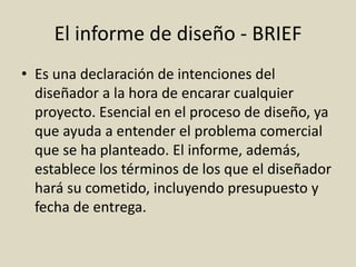 El informe de diseño - BRIEF
• Es una declaración de intenciones del
diseñador a la hora de encarar cualquier
proyecto. Esencial en el proceso de diseño, ya
que ayuda a entender el problema comercial
que se ha planteado. El informe, además,
establece los términos de los que el diseñador
hará su cometido, incluyendo presupuesto y
fecha de entrega.
 