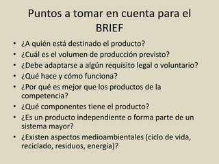 Puntos a tomar en cuenta para el
BRIEF
• ¿A quién está destinado el producto?
• ¿Cuál es el volumen de producción previsto?
• ¿Debe adaptarse a algún requisito legal o voluntario?
• ¿Qué hace y cómo funciona?
• ¿Por qué es mejor que los productos de la
competencia?
• ¿Qué componentes tiene el producto?
• ¿Es un producto independiente o forma parte de un
sistema mayor?
• ¿Existen aspectos medioambientales (ciclo de vida,
reciclado, residuos, energía)?
 