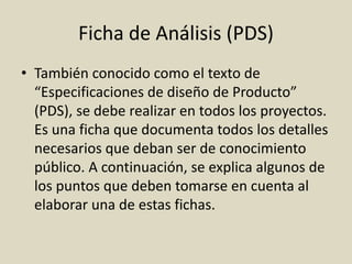 Ficha de Análisis (PDS)
• También conocido como el texto de
“Especificaciones de diseño de Producto”
(PDS), se debe realizar en todos los proyectos.
Es una ficha que documenta todos los detalles
necesarios que deban ser de conocimiento
público. A continuación, se explica algunos de
los puntos que deben tomarse en cuenta al
elaborar una de estas fichas.
 