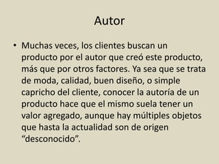 Autor
• Muchas veces, los clientes buscan un
producto por el autor que creó este producto,
más que por otros factores. Ya sea que se trata
de moda, calidad, buen diseño, o simple
capricho del cliente, conocer la autoría de un
producto hace que el mismo suela tener un
valor agregado, aunque hay múltiples objetos
que hasta la actualidad son de origen
“desconocido”.
 