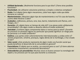 • Utilidad declarada: ¿Realmente funciona para lo que dice? ¿Tiene otras posibles
funciones?
• Practicidad: ¿Se utilizaron soluciones prácticas y simples o sistemas complejos?
• Ruido: Si el objeto tiene algún mecanismo, ¿éste hace algún ruido que deba
tomarse en cuenta?
• Mantenimiento: ¿Requiere algún tipo de mantenimiento o no? En caso de hacerlo,
¿cómo debe llevarse a cabo?
• Acabados: ¿Adhesivos, pintura, cera, laca, barniz, tratamiento anti-flamas, anti-
hongos, etc.?
• Duración: ¿EL objeto tiene un tiempo de vida útil? ¿Las piezas están sólidamente
ensambladas? ¿De algún modo su desecho afecta al medio ambiente?
• Toxicidad: ¿Contiene algún componente tóxico o nocivo para la salud? ¿Durante
los procesos se atraviesa alguno en particular que pueda significar un riesgo para
las personas o el medio ambiente?
• Estética: ¿Las partes están coherentemente interrelacionadas y unidas entre sí?
¿Existe proporción, simetría, jerarquía, reglas detrás de la morfología, o fue creado
al azar?
• Valor social: ¿Este producto representa de algún modo una función social que
pueda beneficiar el desarrollo de la comunidad en general?
• Esencialismo: El objeto que se analiza, ¿es esencial para su uso? ¿O tiene adornos
y elementos innecesarios y puramente decorativos?
• Antecedentes y/o precedentes: Muchas veces es bueno conocer la cronología del
objeto y los procesos por los que pasó durante su evolución.
 