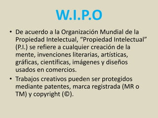W.I.P.O
• De acuerdo a la Organización Mundial de la
Propiedad Intelectual, “Propiedad Intelectual”
(P.I.) se refiere a cualquier creación de la
mente, invenciones literarias, artísticas,
gráficas, científicas, imágenes y diseños
usados en comercios.
• Trabajos creativos pueden ser protegidos
mediante patentes, marca registrada (MR o
TM) y copyright (©).
 
