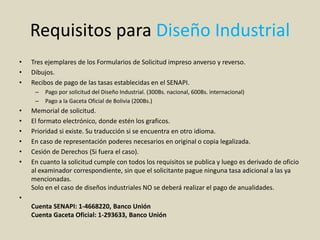 Requisitos para Diseño Industrial
• Tres ejemplares de los Formularios de Solicitud impreso anverso y reverso.
• Dibujos.
• Recibos de pago de las tasas establecidas en el SENAPI.
– Pago por solicitud del Diseño Industrial. (300Bs. nacional, 600Bs. internacional)
– Pago a la Gaceta Oficial de Bolivia (200Bs.)
• Memorial de solicitud.
• El formato electrónico, donde estén los graficos.
• Prioridad si existe. Su traducción si se encuentra en otro idioma.
• En caso de representación poderes necesarios en original o copia legalizada.
• Cesión de Derechos (Si fuera el caso).
• En cuanto la solicitud cumple con todos los requisitos se publica y luego es derivado de oficio
al examinador correspondiente, sin que el solicitante pague ninguna tasa adicional a las ya
mencionadas.
Solo en el caso de diseños industriales NO se deberá realizar el pago de anualidades.
•
Cuenta SENAPI: 1-4668220, Banco Unión
Cuenta Gaceta Oficial: 1-293633, Banco Unión
 