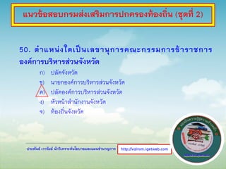 ประพันธ์ เวารัมย์ นักวิเคราะห์นโยบายและแผนชานาญการ
50. ตาแหน่งใดเป็นเลขานุการคณะกรรมการข้าราชการ
องค์การบริหารส่วนจังหวัด
ก) ปลัดจังหวัด
ข) นายกองค์การบริหารส่วนจังหวัด
ค) ปลัดองค์การบริหารส่วนจังหวัด
ง) หัวหน้าสานักงานจังหวัด
จ) ท้องถิ่นจังหวัด
http://valrom.igetweb.com
แนวข้อสอบกรมส่งเสริมการปกครองท้องถิ่น (ชุดที่ 2)
 