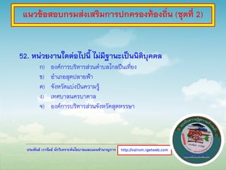 ประพันธ์ เวารัมย์ นักวิเคราะห์นโยบายและแผนชานาญการ
52. หน่วยงานใดต่อไปนี้ ไม่มีฐานะเป็นนิติบุคคล
ก) องค์การบริหารส่วนตาบลไกลปืนเที่ยง
ข) อาเภอสุดปลายฟ้า
ค) จังหวัดแบ่งปันความรู้
ง) เทศบาลนครบาดาล
จ) องค์การบริหารส่วนจังหวัดสุดหรรษา
http://valrom.igetweb.com
แนวข้อสอบกรมส่งเสริมการปกครองท้องถิ่น (ชุดที่ 2)
 