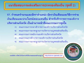 ประพันธ์ เวารัมย์ นักวิเคราะห์นโยบายและแผนชานาญการ
57. กาหนดจานวนและอัตราตาแหน่ง อัตราเงินเดือนและวิธีการจ่าย
เงินเดือนและประโยชน์ตอบแทนอื่น สาหรับข้าราชการองค์การ
บริหารส่วนจังหวัด เป็นอานาจหน้าที่คณะกรรมการชุดใด
ก) คณะกรรมการกลางข้าราชการองค์การบริหารส่วนจังหวัด
ข) คณะกรรมการมาตรฐานการบริหารงานบุคคลส่วนท้องถิ่น
ค) คณะกรรมการพนักงานองค์การบริหารส่วนจังหวัด
ง) คณะกรรมการข้าราชการองค์การบริหารส่วนจังหวัด
จ) คณะกรรมการมาตรฐานการบริหารงานบุคคลส่วนท้องถิ่น
http://valrom.igetweb.com
แนวข้อสอบกรมส่งเสริมการปกครองท้องถิ่น (ชุดที่ 2)
 