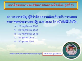 ประพันธ์ เวารัมย์ นักวิเคราะห์นโยบายและแผนชานาญการ
65.พระราชบัญญัติว่าด้วยความผิดเกี่ยวกับการเสนอ
ราคาต่อหน่วยงานของรัฐ พ.ศ. 2542 มีผลบังคับใช้เมื่อใด
ก) 28 พฤศจิกายน 2542
ข) 29 พฤศจิกายน 2542
ค) 30 พฤศจิกายน 2542
ง) 29 ตุลาคม 2542
จ) 30 ตุลาคม 2542
http://valrom.igetweb.com
แนวข้อสอบกรมส่งเสริมการปกครองท้องถิ่น (ชุดที่ 2)
 
