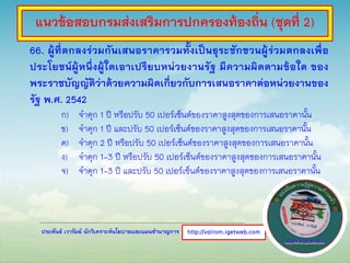 ประพันธ์ เวารัมย์ นักวิเคราะห์นโยบายและแผนชานาญการ
66. ผู้ที่ตกลงร่วมกันเสนอราคารวมทั้งเป็นธุระชักชวนผู้ร่วมตกลงเพื่อ
ประโยชน์ผู้หนึ่งผู้ใดเอาเปรียบหน่วยงานรัฐ มีความผิดตามข้อใด ของ
พระราชบัญญัติว่าด้วยความผิดเกี่ยวกับการเสนอราคาต่อหน่วยงานของ
รัฐ พ.ศ. 2542
ก) จาคุก 1 ปี หรือปรับ 50 เปอร์เซ็นต์ของราคาสูงสุดของการเสนอราคานั้น
ข) จาคุก 1 ปี และปรับ 50 เปอร์เซ็นต์ของราคาสูงสุดของการเสนอราคานั้น
ค) จาคุก 2 ปี หรือปรับ 50 เปอร์เซ็นต์ของราคาสูงสุดของการเสนอราคานั้น
ง) จาคุก 1-3 ปี หรือปรับ 50 เปอร์เซ็นต์ของราคาสูงสุดของการเสนอราคานั้น
จ) จาคุก 1-3 ปี และปรับ 50 เปอร์เซ็นต์ของราคาสูงสุดของการเสนอราคานั้น
http://valrom.igetweb.com
แนวข้อสอบกรมส่งเสริมการปกครองท้องถิ่น (ชุดที่ 2)
 