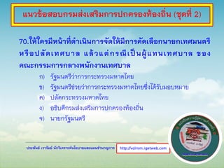 ประพันธ์ เวารัมย์ นักวิเคราะห์นโยบายและแผนชานาญการ
70.ให้ใครมีหน้าที่ดาเนินการจัดให้มีการคัดเลือกนายกเทศมนตรี
หรือปลัดเทศบาล แล้วแต่กรณีเป็นผู้แทนเทศบาล ของ
คณะกรรมการกลางพนักงานเทศบาล
ก) รัฐมนตรีว่าการกระทรวงมหาดไทย
ข) รัฐมนตรีช่วยว่าการกระทรวงมหาดไทยซึ่งได้รับมอบหมาย
ค) ปลัดกระทรวงมหาดไทย
ง) อธิบดีกรมส่งเสริมการปกครองท้องถิ่น
จ) นายกรัฐมนตรี
http://valrom.igetweb.com
แนวข้อสอบกรมส่งเสริมการปกครองท้องถิ่น (ชุดที่ 2)
 