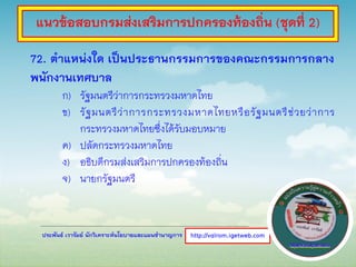 ประพันธ์ เวารัมย์ นักวิเคราะห์นโยบายและแผนชานาญการ
72. ตาแหน่งใด เป็นประธานกรรมการของคณะกรรมการกลาง
พนักงานเทศบาล
ก) รัฐมนตรีว่าการกระทรวงมหาดไทย
ข) รัฐมนตรีว่าการกระทรวงมหาดไทยหรือรัฐมนตรีช่วยว่าการ
กระทรวงมหาดไทยซึ่งได้รับมอบหมาย
ค) ปลัดกระทรวงมหาดไทย
ง) อธิบดีกรมส่งเสริมการปกครองท้องถิ่น
จ) นายกรัฐมนตรี
http://valrom.igetweb.com
แนวข้อสอบกรมส่งเสริมการปกครองท้องถิ่น (ชุดที่ 2)
 