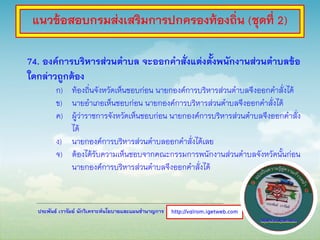 ประพันธ์ เวารัมย์ นักวิเคราะห์นโยบายและแผนชานาญการ
74. องค์การบริหารส่วนตาบล จะออกคาสั่งแต่งตั้งพนักงานส่วนตาบลข้อ
ใดกล่าวถูกต้อง
ก) ท้องถิ่นจังหวัดเห็นชอบก่อน นายกองค์การบริหารส่วนตาบลจึงออกคาสั่งได้
ข) นายอาเภอเห็นชอบก่อน นายกองค์การบริหารส่วนตาบลจึงออกคาสั่งได้
ค) ผู้ว่าราชการจังหวัดเห็นชอบก่อน นายกองค์การบริหารส่วนตาบลจึงออกคาสั่ง
ได้
ง) นายกองค์การบริหารส่วนตาบลออกคาสั่งได้เลย
จ) ต้องได้รับความเห็นชอบจากคณะกรรมการพนักงานส่วนตาบลจังหวัดนั้นก่อน
นายกองค์การบริหารส่วนตาบลจึงออกคาสั่งได้
http://valrom.igetweb.com
แนวข้อสอบกรมส่งเสริมการปกครองท้องถิ่น (ชุดที่ 2)
 