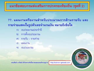ประพันธ์ เวารัมย์ นักวิเคราะห์นโยบายและแผนชานาญการ
77. แผนงานหรืองานสาหรับประมาณการด้านรายรับ และ
รายจ่ายแสดงในรูปตัวเลขจานวนเงิน หมายถึงข้อใด
ก) งบประมาณประจาปี
ข) การตั้งงบประมาณ
ค) รายรับ – รายจ่าย
ง) แผนงาน
จ) งบประมาณ
http://valrom.igetweb.com
แนวข้อสอบกรมส่งเสริมการปกครองท้องถิ่น (ชุดที่ 2)
 