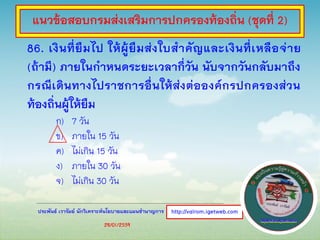ประพันธ์ เวารัมย์ นักวิเคราะห์นโยบายและแผนชานาญการ
86. เงินที่ยืมไป ให้ผู้ยืมส่งใบสาคัญและเงินที่เหลือจ่าย
(ถ้ามี) ภายในกาหนดระยะเวลากี่วัน นับจากวันกลับมาถึง
กรณีเดินทางไปราชการอื่นให้ส่งต่อองค์กรปกครองส่วน
ท้องถิ่นผู้ให้ยืม
ก) 7 วัน
ข) ภายใน 15 วัน
ค) ไม่เกิน 15 วัน
ง) ภายใน 30 วัน
จ) ไม่เกิน 30 วัน
http://valrom.igetweb.com
แนวข้อสอบกรมส่งเสริมการปกครองท้องถิ่น (ชุดที่ 2)
28/01/2559
 