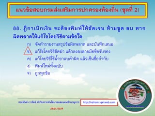 ประพันธ์ เวารัมย์ นักวิเคราะห์นโยบายและแผนชานาญการ
88. ฎีกาเบิกเงิน จะต้องพิมพ์ให้ชัดเจน ห้ามขูด ลบ หาก
ผิดพลาดให้แก้ไขโดยวิธีตามข้อใด
ก) จัดทารายงานสรุปข้อผิดพลาด และบันทึกเสนอ
ข) แก้ไขโดยวิธีขีดฆ่า แล้วลงลงลายมือชื่อรับรอง
ค) แก้โดยวิธีใช้น้ายาลบคาผิด แล้วเซ็นชื่อกากับ
ง) พิมพ์ใหม่ทั้งฉบับ
จ) ถูกทุกข้อ
http://valrom.igetweb.com
แนวข้อสอบกรมส่งเสริมการปกครองท้องถิ่น (ชุดที่ 2)
28/01/2559
 
