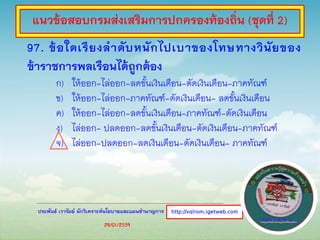 ประพันธ์ เวารัมย์ นักวิเคราะห์นโยบายและแผนชานาญการ
97. ข้อใดเรียงลาดับหนักไปเบาของโทษทางวินัยของ
ข้าราชการพลเรือนได้ถูกต้อง
ก) ให้ออก-ไล่ออก-ลดขั้นเงินเดือน-ตัดเงินเดือน-ภาคทัณฑ์
ข) ให้ออก-ไล่ออก-ภาคทัณฑ์-ตัดเงินเดือน- ลดขั้นเงินเดือน
ค) ให้ออก-ไล่ออก-ลดขั้นเงินเดือน-ภาคทัณฑ์-ตัดเงินเดือน
ง) ไล่ออก- ปลดออก-ลดขั้นเงินเดือน-ตัดเงินเดือน-ภาคทัณฑ์
จ) ไล่ออก-ปลดออก-ลดเงินเดือน-ตัดเงินเดือน- ภาคทัณฑ์
http://valrom.igetweb.com
แนวข้อสอบกรมส่งเสริมการปกครองท้องถิ่น (ชุดที่ 2)
28/01/2559
 