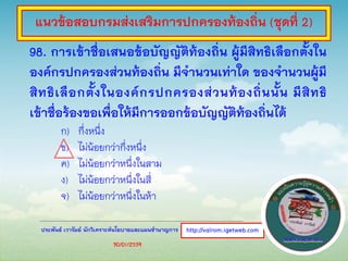 ประพันธ์ เวารัมย์ นักวิเคราะห์นโยบายและแผนชานาญการ
98. การเข้าชื่อเสนอข้อบัญญัติท้องถิ่น ผู้มีสิทธิเลือกตั้งใน
องค์กรปกครองส่วนท้องถิ่น มีจานวนเท่าใด ของจานวนผู้มี
สิทธิเลือกตั้งในองค์กรปกครองส่วนท้องถิ่นนั้น มีสิทธิ
เข้าชื่อร้องขอเพื่อให้มีการออกข้อบัญญัติท้องถิ่นได้
ก) กึ่งหนึ่ง
ข) ไม่น้อยกว่ากึ่งหนึ่ง
ค) ไม่น้อยกว่าหนึ่งในสาม
ง) ไม่น้อยกว่าหนึ่งในสี่
จ) ไม่น้อยกว่าหนึ่งในห้า
http://valrom.igetweb.com
แนวข้อสอบกรมส่งเสริมการปกครองท้องถิ่น (ชุดที่ 2)
30/01/2559
 
