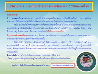 ประพันธ์ เวารัมย์ นักวิเคราะห์นโยบายและแผนชานาญการ
ความหมาย
ข้าราชการพลเรือน หมายความว่า บุคคลซึ่งได้รับบรรจุแต่งตั้งตามพระราชบัญญัติระเบียบข้าราชการพลเรือน
พ.ศ. 2551 ให้รับราชการโดยได้รับเงินเดือนจากเงินงบประมาณในกระทรวง กรมฝ่ายพลเรือน
ดังนั้น บุคคลที่ไม่ได้รับการบรรจุแต่งตั้งตามกฎหมายนี้ หรือ ไม่ได้รับเงินเดือนจากเงินงบประมาณ
หมวดเงินเดือน หรือไม่ได้อยู่ในกระทรวง ทบวง กรม ฝ่ายพลเรือน จึงไม่ใช่ข้าราชการพลเรือน ตัวอย่าง เช่น
ข้าราชการครู ข้าราชการทหารในกระทรวงกลาโหม ไม่ใช่ข้าราชการพลเรือน
ข้าราชการฝ่ายพลเรือน หมายความว่า ข้าราชการพลเรือน และข้าราชการอื่นในกระทรวง กรมฝ่ายพลเรือน
ตามกฎหมายว่าด้วยระเบียบข้าราชการประเภทนั้น
ดังนั้นคาว่า “ข้าราชการฝ่ายพลเรือน” จึงมีขอบเขตกว้างกว่าคาว่า “ข้าราชการพลเรือน” โดย
หมายความทั้งข้าราชการครู ข้าราชการตุลาการ ข้าราชการอัยการ ข้าราชการตารวจ ข้าราชการรัฐสภา แต่ไม่
รวมถึง ข้าราชการทหาร ข้าราชการกรุงเทพมหานคร และข้าราชการส่วนท้องถิ่น ซึ่งมิได้อยู่ใน กระทรวง ทบวง
กรมฝ่ายเรือน
ที่มา หนังสือ ความรู้สาหรับข้าราชการกรมการปกครอง : ปลัดอาเภอ
(โดยอ.บุญธรรม เลิศสุขีเกษม ปัจจุบันท่านดารงตาแหน่ง ผู้ว่าราชการจังหวัดยโสธร)
http://valrom.igetweb.com
อธิบาย พ.ร.บ. ระเบียบข้าราชการพลเรือน พ.ศ. 2551และแก้ไขฯ
 