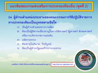 ประพันธ์ เวารัมย์ นักวิเคราะห์นโยบายและแผนชานาญการ
24. ผู้ดารงตาแหน่งประธานของคณะกรรมการวิธีปฏิบัติราชการ
ทางปกครองต้องเป็นบุคคลตามข้อใด
ก) เป็นผู้ดารงตาแหน่งทางการเมือง
ข) ต้องเป็นผู้มีความเชี่ยวชาญในทางนิติศาสตร์ รัฐศาสตร์ สังคมศาสตร์
หรือการบริหารราชการแผ่นดิน
ค) ปลัดกระทรวง
ง) ต้องอายุไม่เกิน 50 ปีบริบูรณ์
จ) ต้องเป็นผู้ดารงรัฐมนตรีว่าการกระทรวง
http://valrom.igetweb.com
แนวข้อสอบกรมส่งเสริมการปกครองท้องถิ่น (ชุดที่ 2)
 