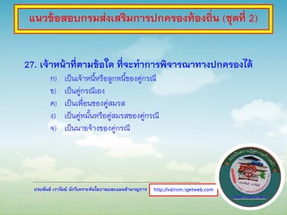 ประพันธ์ เวารัมย์ นักวิเคราะห์นโยบายและแผนชานาญการ
27. เจ้าหน้าที่ตามข้อใด ที่จะทาการพิจารณาทางปกครองได้
ก) เป็นเจ้าหนี้หรือลูกหนี้ของคู่กรณี
ข) เป็นคู่กรณีเอง
ค) เป็นเพื่อนของคู่สมรส
ง) เป็นคู่หมั้นหรือคู่สมรสของคู่กรณี
จ) เป็นนายจ้างของคู่กรณี
http://valrom.igetweb.com
แนวข้อสอบกรมส่งเสริมการปกครองท้องถิ่น (ชุดที่ 2)
 