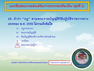ประพันธ์ เวารัมย์ นักวิเคราะห์นโยบายและแผนชานาญการ
29. คาว่า “กฎ” ตามพระราชบัญญัติวิธีปฏิบัติราชการทาง
ปกครอง พ.ศ. 2539 ไม่รวมถึงข้อใด
ก) กฎกระทรวง
ข) พระราชบัญญัติ
ค) ข้อบัญญัติองค์การบริหารส่วนตาบล
ง) ระเบียบ
จ) พระราชกฤษฎีกา
http://valrom.igetweb.com
แนวข้อสอบกรมส่งเสริมการปกครองท้องถิ่น (ชุดที่ 2)
 