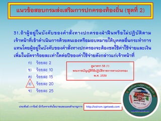 ประพันธ์ เวารัมย์ นักวิเคราะห์นโยบายและแผนชานาญการ
31.ถ้าผู้อยู่ในบังคับของคาสั่งทางปกครองฝ่าฝืนหรือไม่ปฏิบัติตาม
เจ้าหน้าที่เข้าดาเนินการด้วยตนเองหรือมอบหมายให้บุคคลอื่นกระทาการ
แทนโดยผู้อยู่ในบังคับของคาสั่งทางปกครองจะต้องชดใช้ค่าใช้จ่ายและเงิน
เพิ่มในอัตราร้อยละเท่าใดต่อปีของค่าใช้จ่ายดังกล่าวแก่เจ้าหน้าที่
ก) ร้อยละ 2
ข) ร้อยละ 10
ค) ร้อยละ 15
ง) ร้อยละ 20
จ) ร้อยละ 25
http://valrom.igetweb.com
แนวข้อสอบกรมส่งเสริมการปกครองท้องถิ่น (ชุดที่ 2)
ดูมาตรา 58 (1)
พระราชบัญญัติวิธีปฏิบัติราชการทางปกครอง
พ.ศ. 2539
 