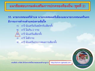 ประพันธ์ เวารัมย์ นักวิเคราะห์นโยบายและแผนชานาญการ
33. นายกเทศมนตรีตาบล นายกเทศมนตรีเมืองและนายกเทศมนตรีนคร
มีวาระการดารงตาแหน่งตามข้อใด
ก) 4 ปี นับแต่วันวันสมัครรับเลือกตั้ง
ข) 4 ปี ไม่เกิน 2 วาระ
ค) 4 ปี นับแต่วันเลือกตั้ง
ง) 4 ปี ไม่มีวาระ
จ) 4 ปี นับแต่วันประกาศผลการเลือกตั้ง
http://valrom.igetweb.com
แนวข้อสอบกรมส่งเสริมการปกครองท้องถิ่น (ชุดที่ 2)
 