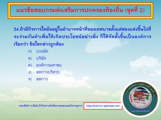 ประพันธ์ เวารัมย์ นักวิเคราะห์นโยบายและแผนชานาญการ
34.ถ้ามีกิจการใดอันอยู่ในอานาจหน้าที่ของเทศบาลตั้งแต่สองแห่งขึ้นไปที่
จะร่วมกันทาเพื่อให้เกิดประโยชน์อย่างยิ่ง ก็ให้จัดตั้งขึ้นเป็นองค์การ
เรียกว่า ข้อใดกล่าวถูกต้อง
ก) บรรษัท
ข) บริษัท
ค) องค์การมหาชน
ง) สหการบริหาร
จ) สหการ
http://valrom.igetweb.com
แนวข้อสอบกรมส่งเสริมการปกครองท้องถิ่น (ชุดที่ 2)
 