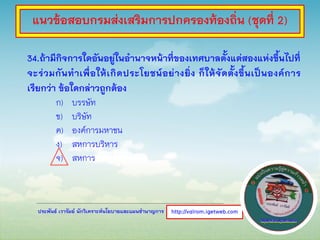 ประพันธ์ เวารัมย์ นักวิเคราะห์นโยบายและแผนชานาญการ
34.ถ้ามีกิจการใดอันอยู่ในอานาจหน้าที่ของเทศบาลตั้งแต่สองแห่งขึ้นไปที่
จะร่วมกันทาเพื่อให้เกิดประโยชน์อย่างยิ่ง ก็ให้จัดตั้งขึ้นเป็นองค์การ
เรียกว่า ข้อใดกล่าวถูกต้อง
ก) บรรษัท
ข) บริษัท
ค) องค์การมหาชน
ง) สหการบริหาร
จ) สหการ
http://valrom.igetweb.com
แนวข้อสอบกรมส่งเสริมการปกครองท้องถิ่น (ชุดที่ 2)
 