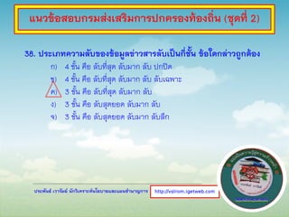 ประพันธ์ เวารัมย์ นักวิเคราะห์นโยบายและแผนชานาญการ
38. ประเภทความลับของข้อมูลข่าวสารลับเป็นกี่ชั้น ข้อใดกล่าวถูกต้อง
ก) 4 ชั้น คือ ลับที่สุด ลับมาก ลับ ปกปิด
ข) 4 ชั้น คือ ลับที่สุด ลับมาก ลับ ลับเฉพาะ
ค) 3 ชั้น คือ ลับที่สุด ลับมาก ลับ
ง) 3 ชั้น คือ ลับสุดยอด ลับมาก ลับ
จ) 3 ชั้น คือ ลับสุดยอด ลับมาก ลับลึก
http://valrom.igetweb.com
แนวข้อสอบกรมส่งเสริมการปกครองท้องถิ่น (ชุดที่ 2)
 