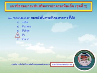 ประพันธ์ เวารัมย์ นักวิเคราะห์นโยบายและแผนชานาญการ
39. “Confidential” หมายถึงชั้นความลับของราชการ ชั้นใด
ก) ปกปิด
ข) ลับเฉพาะ
ค) ลับที่สุด
ง) ลับ
จ) ลับมาก
http://valrom.igetweb.com
แนวข้อสอบกรมส่งเสริมการปกครองท้องถิ่น (ชุดที่ 2)
 