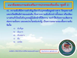 ประพันธ์ เวารัมย์ นักวิเคราะห์นโยบายและแผนชานาญการ
42. ความลับที่มีความสาคัญเกี่ยวกับบุคคลข้อมูลข่าวสาร วัตถุสถานที่
และทรัพย์สินมีค่าของแผ่นดิน ซึ่งหากความลับดังกล่าวทั้งหมด หรือเพียง
บางส่วนรั่วไหลไปถึงบุคคลผู้ไม่มีหน้าที่ได้ทราบ จะทาให้เกิดความเสียหาย
ต่อความมั่นคง และผลประโยชน์แห่งรัฐ เป็นความหมายของชั้นความลับ
ข้อใด
ก) ลับที่สุด
ข) ลับมาก
ค) ลับเฉพาะ
ง) ลับ
จ) ปกปิด
http://valrom.igetweb.com
แนวข้อสอบกรมส่งเสริมการปกครองท้องถิ่น (ชุดที่ 2)
 