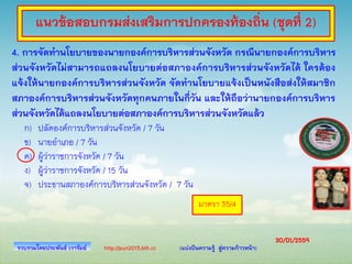 http://pun2013.bth.cc (แบ่งปันความรู้ สู่ความก้าวหน้า)
4. การจัดทานโยบายของนายกองค์การบริหารส่วนจังหวัด กรณีนายกองค์การบริหาร
ส่วนจังหวัดไม่สามารถแถลงนโยบายต่อสภาองค์การบริหารส่วนจังหวัดได้ ใครต้อง
แจ้งให้นายกองค์การบริหารส่วนจังหวัด จัดทานโยบายแจ้งเป็นหนังสือส่งให้สมาชิก
สภาองค์การบริหารส่วนจังหวัดทุกคนภายในกี่วัน และให้ถือว่านายกองค์การบริหาร
ส่วนจังหวัดได้แถลงนโยบายต่อสภาองค์การบริหารส่วนจังหวัดแล้ว
ก) ปลัดองค์การบริหารส่วนจังหวัด / 7 วัน
ข) นายอาเภอ / 7 วัน
ค) ผู้ว่าราชการจังหวัด / 7 วัน
ง) ผู้ว่าราชการจังหวัด / 15 วัน
จ) ประธานสภาองค์การบริหารส่วนจังหวัด / 7 วัน
รวบรวมโดยประพันธ์ เวารัมย์
มาตรา 35/4
แนวข้อสอบกรมส่งเสริมการปกครองท้องถิ่น (ชุดที่ 2)
30/01/2559
 