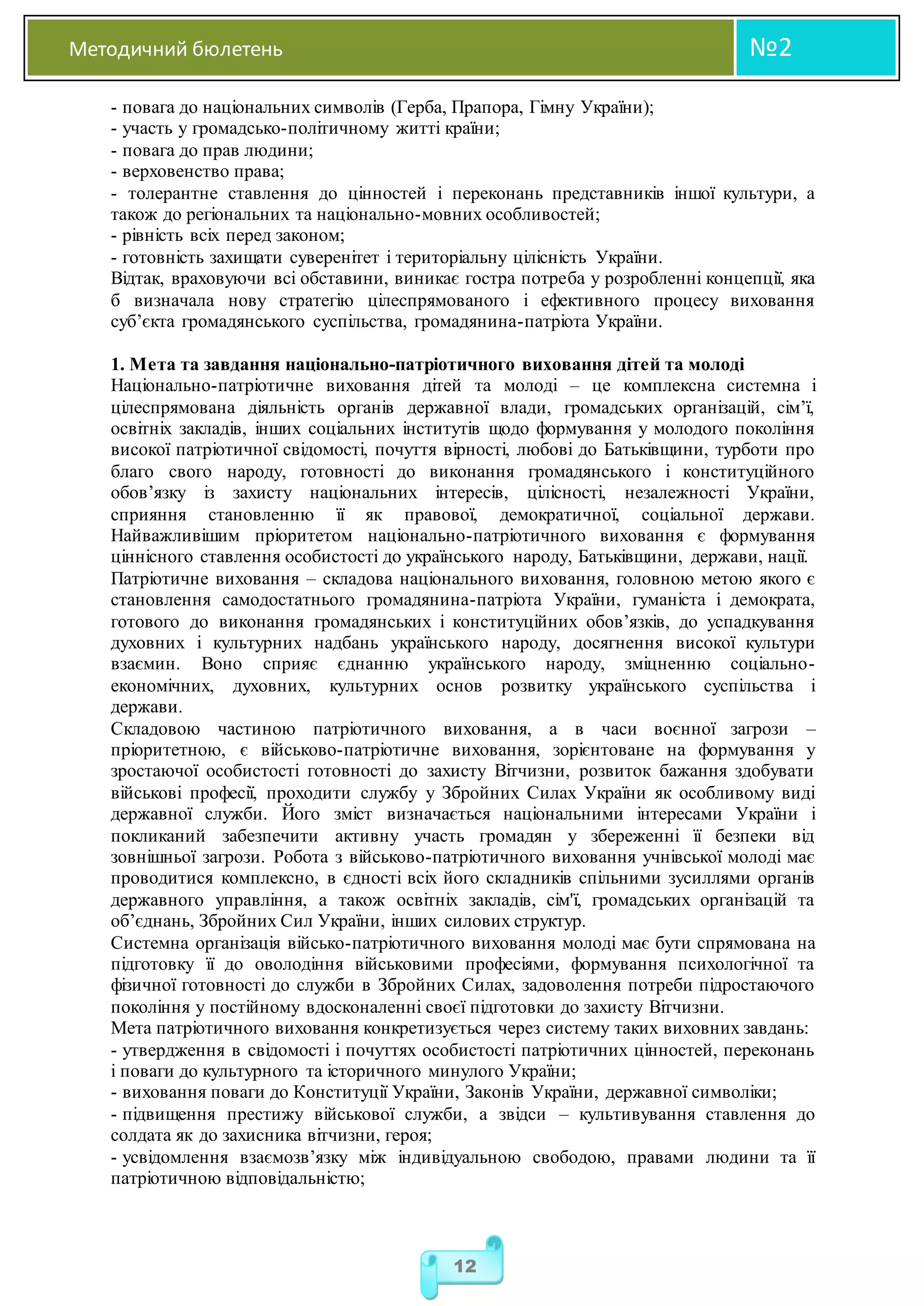 Методичний бюлетень №2
12
- повага до національних символів (Герба, Прапора, Гімну України);
- участь у громадсько-політичному житті країни;
- повага до прав людини;
- верховенство права;
- толерантне ставлення до цінностей і переконань представників іншої культури, а
також до регіональних та національно-мовних особливостей;
- рівність всіх перед законом;
- готовність захищати суверенітет і територіальну цілісність України.
Відтак, враховуючи всі обставини, виникає гостра потреба у розробленні концепції, яка
б визначала нову стратегію цілеспрямованого і ефективного процесу виховання
суб’єкта громадянського суспільства, громадянина-патріота України.
1. Мета та завдання національно-патріотичного виховання дітей та молоді
Національно-патріотичне виховання дітей та молоді – це комплексна системна і
цілеспрямована діяльність органів державної влади, громадських організацій, сім’ї,
освітніх закладів, інших соціальних інститутів щодо формування у молодого покоління
високої патріотичної свідомості, почуття вірності, любові до Батьківщини, турботи про
благо свого народу, готовності до виконання громадянського і конституційного
обов’язку із захисту національних інтересів, цілісності, незалежності України,
сприяння становленню її як правової, демократичної, соціальної держави.
Найважливішим пріоритетом національно-патріотичного виховання є формування
ціннісного ставлення особистості до українського народу, Батьківщини, держави, нації.
Патріотичне виховання – складова національного виховання, головною метою якого є
становлення самодостатнього громадянина-патріота України, гуманіста і демократа,
готового до виконання громадянських і конституційних обов’язків, до успадкування
духовних і культурних надбань українського народу, досягнення високої культури
взаємин. Воно сприяє єднанню українського народу, зміцненню соціально-
економічних, духовних, культурних основ розвитку українського суспільства і
держави.
Складовою частиною патріотичного виховання, а в часи воєнної загрози –
пріоритетною, є військово-патріотичне виховання, зорієнтоване на формування у
зростаючої особистості готовності до захисту Вітчизни, розвиток бажання здобувати
військові професії, проходити службу у Збройних Силах України як особливому виді
державної служби. Його зміст визначається національними інтересами України і
покликаний забезпечити активну участь громадян у збереженні її безпеки від
зовнішньої загрози. Робота з військово-патріотичного виховання учнівської молоді має
проводитися комплексно, в єдності всіх його складників спільними зусиллями органів
державного управління, а також освітніх закладів, сім'ї, громадських організацій та
об’єднань, Збройних Сил України, інших силових структур.
Системна організація військо-патріотичного виховання молоді має бути спрямована на
підготовку її до оволодіння військовими професіями, формування психологічної та
фізичної готовності до служби в Збройних Силах, задоволення потреби підростаючого
покоління у постійному вдосконаленні своєї підготовки до захисту Вітчизни.
Мета патріотичного виховання конкретизується через систему таких виховних завдань:
- утвердження в свідомості і почуттях особистості патріотичних цінностей, переконань
і поваги до культурного та історичного минулого України;
- виховання поваги до Конституції України, Законів України, державної символіки;
- підвищення престижу військової служби, а звідси – культивування ставлення до
солдата як до захисника вітчизни, героя;
- усвідомлення взаємозв’язку між індивідуальною свободою, правами людини та її
патріотичною відповідальністю;
 
