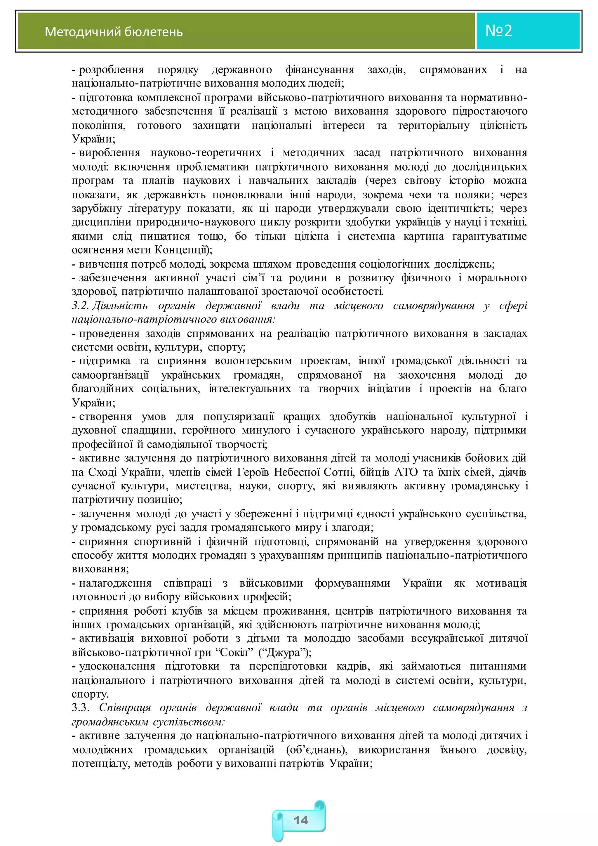 Методичний бюлетень №2
14
- розроблення порядку державного фінансування заходів, спрямованих і на
національно-патріотичне виховання молодих людей;
- підготовка комплексної програми військово-патріотичного виховання та нормативно-
методичного забезпечення її реалізації з метою виховання здорового підростаючого
покоління, готового захищати національні інтереси та територіальну цілісність
України;
- вироблення науково-теоретичних і методичних засад патріотичного виховання
молоді: включення проблематики патріотичного виховання молоді до дослідницьких
програм та планів наукових і навчальних закладів (через світову історію можна
показати, як державність поновлювали інші народи, зокрема чехи та поляки; через
зарубіжну літературу показати, як ці народи утверджували свою ідентичність; через
дисципліни природничо-наукового циклу розкрити здобутки українців у науці і техніці,
якими слід пишатися тощо, бо тільки цілісна і системна картина гарантуватиме
осягнення мети Концепції);
- вивчення потреб молоді, зокрема шляхом проведення соціологічних досліджень;
- забезпечення активної участі сім’ї та родини в розвитку фізичного і морального
здорової, патріотично налаштованої зростаючої особистості.
3.2. Діяльність органів державної влади та місцевого самоврядування у сфері
національно-патріотичного виховання:
- проведення заходів спрямованих на реалізацію патріотичного виховання в закладах
системи освіти, культури, спорту;
- підтримка та сприяння волонтерським проектам, іншої громадської діяльності та
самоорганізації українських громадян, спрямованої на заохочення молоді до
благодійних соціальних, інтелектуальних та творчих ініціатив і проектів на благо
України;
- створення умов для популяризації кращих здобутків національної культурної і
духовної спадщини, героїчного минулого і сучасного українського народу, підтримки
професійної й самодіяльної творчості;
- активне залучення до патріотичного виховання дітей та молоді учасників бойових дій
на Сході України, членів сімей Героїв Небесної Сотні, бійців АТО та їхніх сімей, діячів
сучасної культури, мистецтва, науки, спорту, які виявляють активну громадянську і
патріотичну позицію;
- залучення молоді до участі у збереженні і підтримці єдності українського суспільства,
у громадському русі задля громадянського миру і злагоди;
- сприяння спортивній і фізичній підготовці, спрямованій на утвердження здорового
способу життя молодих громадян з урахуванням принципів національно-патріотичного
виховання;
- налагодження співпраці з військовими формуваннями України як мотивація
готовності до вибору військових професій;
- сприяння роботі клубів за місцем проживання, центрів патріотичного виховання та
інших громадських організацій, які здійснюють патріотичне виховання молоді;
- активізація виховної роботи з дітьми та молоддю засобами всеукраїнської дитячої
військово-патріотичної гри “Сокіл” (“Джура”);
- удосконалення підготовки та перепідготовки кадрів, які займаються питаннями
національного і патріотичного виховання дітей та молоді в системі освіти, культури,
спорту.
3.3. Співпраця органів державної влади та органів місцевого самоврядування з
громадянським суспільством:
- активне залучення до національно-патріотичного виховання дітей та молоді дитячих і
молодіжних громадських організацій (об’єднань), використання їхнього досвіду,
потенціалу, методів роботи у вихованні патріотів України;
 