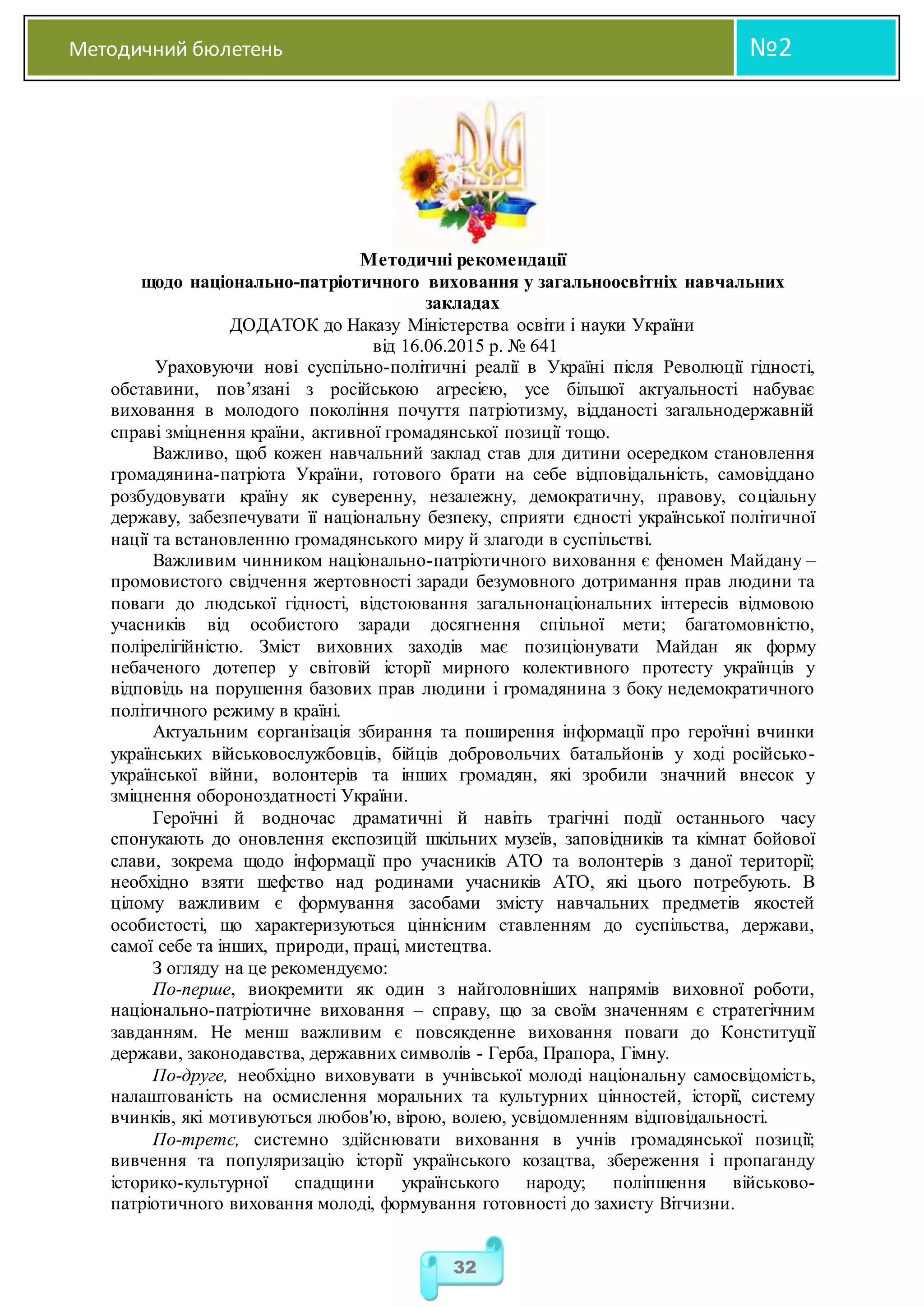 Методичний бюлетень №2
32
Методичні рекомендації
щодо національно-патріотичного виховання у загальноосвітніх навчальних
закладах
ДОДАТОК до Наказу Міністерства освіти і науки України
від 16.06.2015 р. № 641
Ураховуючи нові суспільно-політичні реалії в Україні після Революції гідності,
обставини, пов’язані з російською агресією, усе більшої актуальності набуває
виховання в молодого покоління почуття патріотизму, відданості загальнодержавній
справі зміцнення країни, активної громадянської позиції тощо.
Важливо, щоб кожен навчальний заклад став для дитини осередком становлення
громадянина-патріота України, готового брати на себе відповідальність, самовіддано
розбудовувати країну як суверенну, незалежну, демократичну, правову, соціальну
державу, забезпечувати її національну безпеку, сприяти єдності української політичної
нації та встановленню громадянського миру й злагоди в суспільстві.
Важливим чинником національно-патріотичного виховання є феномен Майдану –
промовистого свідчення жертовності заради безумовного дотримання прав людини та
поваги до людської гідності, відстоювання загальнонаціональних інтересів відмовою
учасників від особистого заради досягнення спільної мети; багатомовністю,
полірелігійністю. Зміст виховних заходів має позиціонувати Майдан як форму
небаченого дотепер у світовій історії мирного колективного протесту українців у
відповідь на порушення базових прав людини і громадянина з боку недемократичного
політичного режиму в країні.
Актуальним єорганізація збирання та поширення інформації про героїчні вчинки
українських військовослужбовців, бійців добровольчих батальйонів у ході російсько-
української війни, волонтерів та інших громадян, які зробили значний внесок у
зміцнення обороноздатності України.
Героїчні й водночас драматичні й навіть трагічні події останнього часу
спонукають до оновлення експозицій шкільних музеїв, заповідників та кімнат бойової
слави, зокрема щодо інформації про учасників АТО та волонтерів з даної території;
необхідно взяти шефство над родинами учасників ATO, які цього потребують. В
цілому важливим є формування засобами змісту навчальних предметів якостей
особистості, що характеризуються ціннісним ставленням до суспільства, держави,
самої себе та інших, природи, праці, мистецтва.
З огляду на це рекомендуємо:
По-перше, виокремити як один з найголовніших напрямів виховної роботи,
національно-патріотичне виховання – справу, що за своїм значенням є стратегічним
завданням. Не менш важливим є повсякденне виховання поваги до Конституції
держави, законодавства, державних символів - Герба, Прапора, Гімну.
По-друге, необхідно виховувати в учнівської молоді національну самосвідомість,
налаштованість на осмислення моральних та культурних цінностей, історії, систему
вчинків, які мотивуються любов'ю, вірою, волею, усвідомленням відповідальності.
По-третє, системно здійснювати виховання в учнів громадянської позиції;
вивчення та популяризацію історії українського козацтва, збереження і пропаганду
історико-культурної спадщини українського народу; поліпшення військово-
патріотичного виховання молоді, формування готовності до захисту Вітчизни.
 