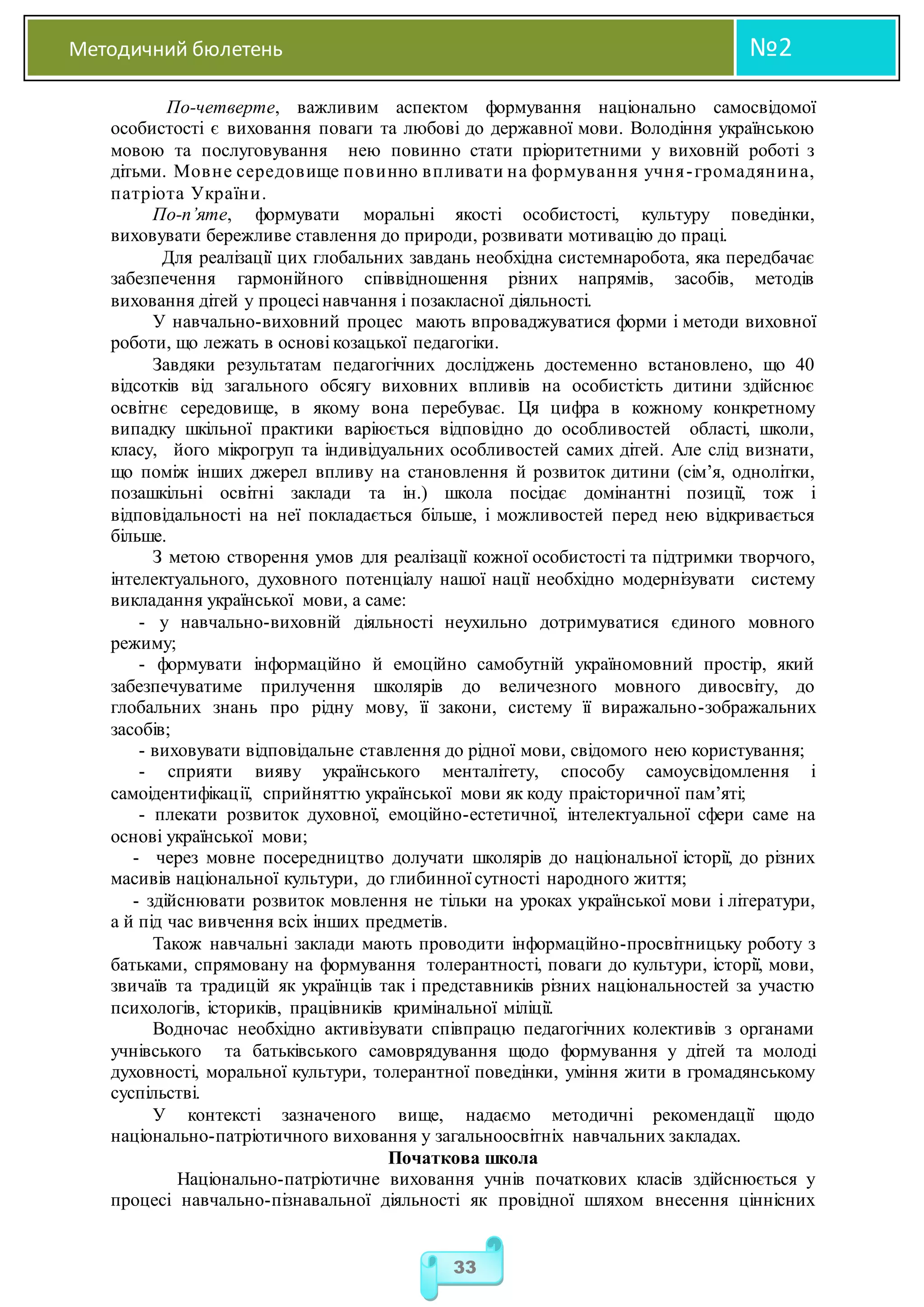 Методичний бюлетень №2
33
По-четверте, важливим аспектом формування національно самосвідомої
особистості є виховання поваги та любові до державної мови. Володіння українською
мовою та послуговування нею повинно стати пріоритетними у виховній роботі з
дітьми. Мовне середовище повинно впливати на формування учня-громадянина,
патріота України.
По-п’яте, формувати моральні якості особистості, культуру поведінки,
виховувати бережливе ставлення до природи, розвивати мотивацію до праці.
Для реалізації цих глобальних завдань необхідна системнаробота, яка передбачає
забезпечення гармонійного співвідношення різних напрямів, засобів, методів
виховання дітей у процесі навчання і позакласної діяльності.
У навчально-виховний процес мають впроваджуватися форми і методи виховної
роботи, що лежать в основі козацької педагогіки.
Завдяки результатам педагогічних досліджень достеменно встановлено, що 40
відсотків від загального обсягу виховних впливів на особистість дитини здійснює
освітнє середовище, в якому вона перебуває. Ця цифра в кожному конкретному
випадку шкільної практики варіюється відповідно до особливостей області, школи,
класу, його мікрогруп та індивідуальних особливостей самих дітей. Але слід визнати,
що поміж інших джерел впливу на становлення й розвиток дитини (сім’я, однолітки,
позашкільні освітні заклади та ін.) школа посідає домінантні позиції, тож і
відповідальності на неї покладається більше, і можливостей перед нею відкривається
більше.
З метою створення умов для реалізації кожної особистості та підтримки творчого,
інтелектуального, духовного потенціалу нашої нації необхідно модернізувати систему
викладання української мови, а саме:
- у навчально-виховній діяльності неухильно дотримуватися єдиного мовного
режиму;
- формувати інформаційно й емоційно самобутній україномовний простір, який
забезпечуватиме прилучення школярів до величезного мовного дивосвіту, до
глобальних знань про рідну мову, її закони, систему її виражально-зображальних
засобів;
- виховувати відповідальне ставлення до рідної мови, свідомого нею користування;
- сприяти вияву українського менталітету, способу самоусвідомлення і
самоідентифікації, сприйняттю української мови як коду праісторичної пам’яті;
- плекати розвиток духовної, емоційно-естетичної, інтелектуальної сфери саме на
основі української мови;
- через мовне посередництво долучати школярів до національної історії, до різних
масивів національної культури, до глибинної сутності народного життя;
- здійснювати розвиток мовлення не тільки на уроках української мови і літератури,
а й під час вивчення всіх інших предметів.
Також навчальні заклади мають проводити інформаційно-просвітницьку роботу з
батьками, спрямовану на формування толерантності, поваги до культури, історії, мови,
звичаїв та традицій як українців так і представників різних національностей за участю
психологів, істориків, працівників кримінальної міліції.
Водночас необхідно активізувати співпрацю педагогічних колективів з органами
учнівського та батьківського самоврядування щодо формування у дітей та молоді
духовності, моральної культури, толерантної поведінки, уміння жити в громадянському
суспільстві.
У контексті зазначеного вище, надаємо методичні рекомендації щодо
національно-патріотичного виховання у загальноосвітніх навчальних закладах.
Початкова школа
Національно-патріотичне виховання учнів початкових класів здійснюється у
процесі навчально-пізнавальної діяльності як провідної шляхом внесення ціннісних
 