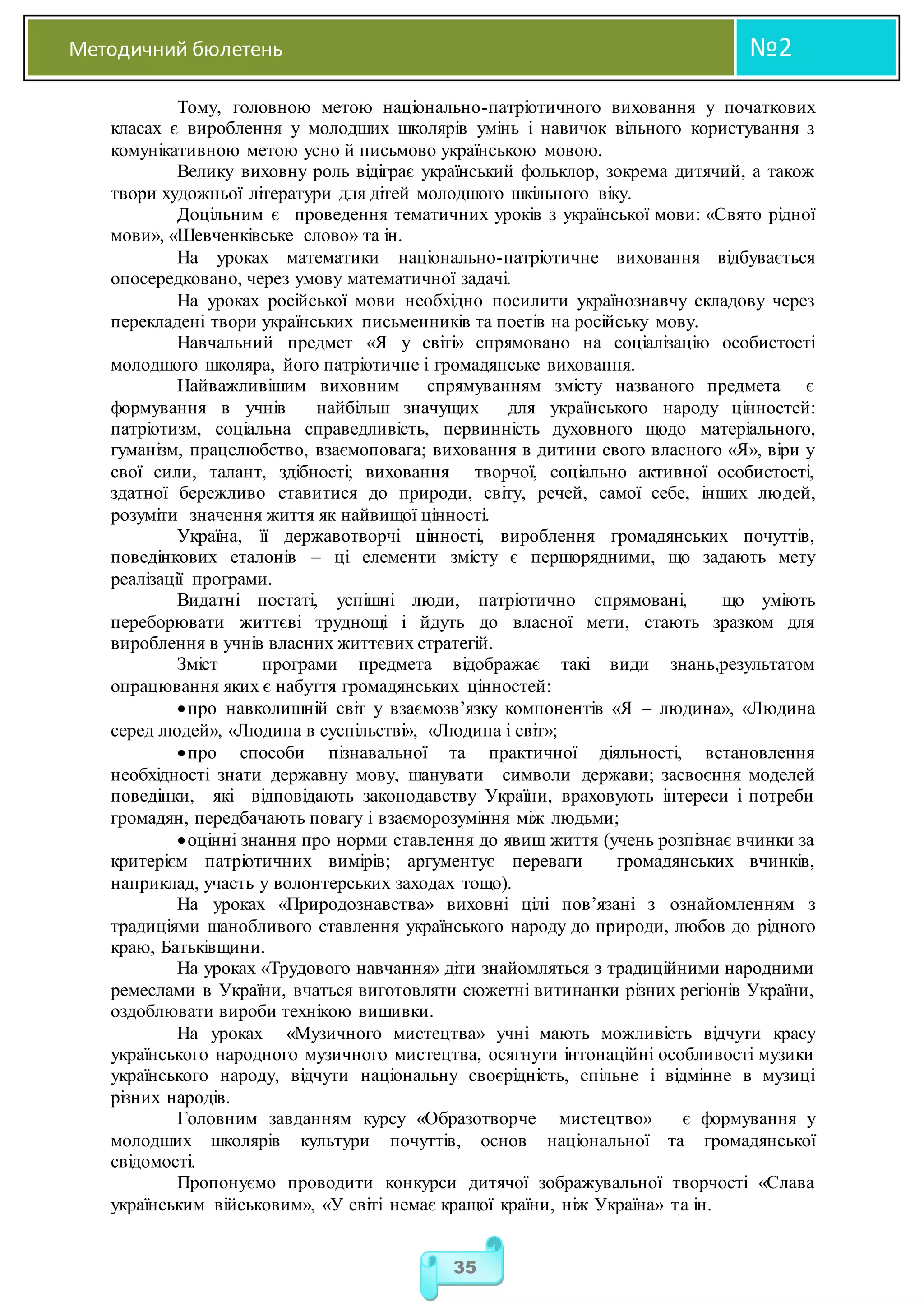 Методичний бюлетень №2
35
Тому, головною метою національно-патріотичного виховання у початкових
класах є вироблення у молодших школярів умінь і навичок вільного користування з
комунікативною метою усно й письмово українською мовою.
Велику виховну роль відіграє український фольклор, зокрема дитячий, а також
твори художньої літератури для дітей молодшого шкільного віку.
Доцільним є проведення тематичних уроків з української мови: «Свято рідної
мови», «Шевченківське слово» та ін.
На уроках математики національно-патріотичне виховання відбувається
опосередковано, через умову математичної задачі.
На уроках російської мови необхідно посилити українознавчу складову через
перекладені твори українських письменників та поетів на російську мову.
Навчальний предмет «Я у світі» спрямовано на соціалізацію особистості
молодшого школяра, його патріотичне і громадянське виховання.
Найважливішим виховним спрямуванням змісту названого предмета є
формування в учнів найбільш значущих для українського народу цінностей:
патріотизм, соціальна справедливість, первинність духовного щодо матеріального,
гуманізм, працелюбство, взаємоповага; виховання в дитини свого власного «Я», віри у
свої сили, талант, здібності; виховання творчої, соціально активної особистості,
здатної бережливо ставитися до природи, світу, речей, самої себе, інших людей,
розуміти значення життя як найвищої цінності.
Україна, її державотворчі цінності, вироблення громадянських почуттів,
поведінкових еталонів – ці елементи змісту є першорядними, що задають мету
реалізації програми.
Видатні постаті, успішні люди, патріотично спрямовані, що уміють
переборювати життєві труднощі і йдуть до власної мети, стають зразком для
вироблення в учнів власних життєвих стратегій.
Зміст програми предмета відображає такі види знань,результатом
опрацювання яких є набуття громадянських цінностей:
про навколишній світ у взаємозв’язку компонентів «Я – людина», «Людина
серед людей», «Людина в суспільстві», «Людина і світ»;
про способи пізнавальної та практичної діяльності, встановлення
необхідності знати державну мову, шанувати символи держави; засвоєння моделей
поведінки, які відповідають законодавству України, враховують інтереси і потреби
громадян, передбачають повагу і взаєморозуміння між людьми;
оцінні знання про норми ставлення до явищ життя (учень розпізнає вчинки за
критерієм патріотичних вимірів; аргументує переваги громадянських вчинків,
наприклад, участь у волонтерських заходах тощо).
На уроках «Природознавства» виховні цілі пов’язані з ознайомленням з
традиціями шанобливого ставлення українського народу до природи, любов до рідного
краю, Батьківщини.
На уроках «Трудового навчання» діти знайомляться з традиційними народними
ремеслами в України, вчаться виготовляти сюжетні витинанки різних регіонів України,
оздоблювати вироби технікою вишивки.
На уроках «Музичного мистецтва» учні мають можливість відчути красу
українського народного музичного мистецтва, осягнути інтонаційні особливості музики
українського народу, відчути національну своєрідність, спільне і відмінне в музиці
різних народів.
Головним завданням курсу «Образотворче мистецтво» є формування у
молодших школярів культури почуттів, основ національної та громадянської
свідомості.
Пропонуємо проводити конкурси дитячої зображувальної творчості «Слава
українським військовим», «У світі немає кращої країни, ніж Україна» та ін.
 
