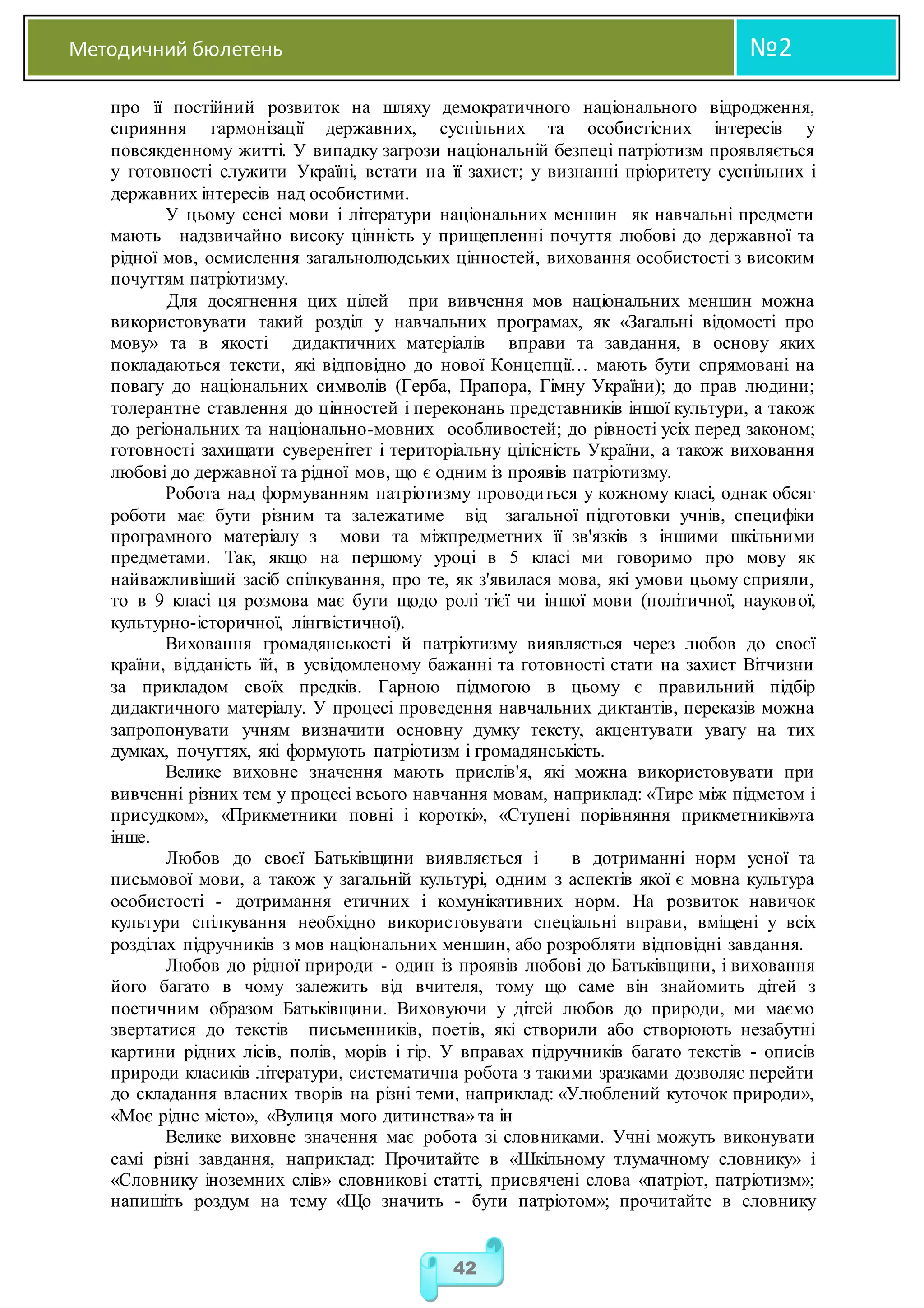 Методичний бюлетень №2
42
про її постійний розвиток на шляху демократичного національного відродження,
сприяння гармонізації державних, суспільних та особистісних інтересів у
повсякденному житті. У випадку загрози національній безпеці патріотизм проявляється
у готовності служити Україні, встати на її захист; у визнанні пріоритету суспільних і
державних інтересів над особистими.
У цьому сенсі мови і літератури національних меншин як навчальні предмети
мають надзвичайно високу цінність у прищепленні почуття любові до державної та
рідної мов, осмислення загальнолюдських цінностей, виховання особистості з високим
почуттям патріотизму.
Для досягнення цих цілей при вивчення мов національних меншин можна
використовувати такий розділ у навчальних програмах, як «Загальні відомості про
мову» та в якості дидактичних матеріалів вправи та завдання, в основу яких
покладаються тексти, які відповідно до нової Концепції… мають бути спрямовані на
повагу до національних символів (Герба, Прапора, Гімну України); до прав людини;
толерантне ставлення до цінностей і переконань представників іншої культури, а також
до регіональних та національно-мовних особливостей; до рівності усіх перед законом;
готовності захищати суверенітет і територіальну цілісність України, а також виховання
любові до державної та рідної мов, що є одним із проявів патріотизму.
Робота над формуванням патріотизму проводиться у кожному класі, однак обсяг
роботи має бути різним та залежатиме від загальної підготовки учнів, специфіки
програмного матеріалу з мови та міжпредметних її зв'язків з іншими шкільними
предметами. Так, якщо на першому уроці в 5 класі ми говоримо про мову як
найважливіший засіб спілкування, про те, як з'явилася мова, які умови цьому сприяли,
то в 9 класі ця розмова має бути щодо ролі тієї чи іншої мови (політичної, наукової,
культурно-історичної, лінгвістичної).
Виховання громадянськості й патріотизму виявляється через любов до своєї
країни, відданість їй, в усвідомленому бажанні та готовності стати на захист Вітчизни
за прикладом своїх предків. Гарною підмогою в цьому є правильний підбір
дидактичного матеріалу. У процесі проведення навчальних диктантів, переказів можна
запропонувати учням визначити основну думку тексту, акцентувати увагу на тих
думках, почуттях, які формують патріотизм і громадянськість.
Велике виховне значення мають прислів'я, які можна використовувати при
вивченні різних тем у процесі всього навчання мовам, наприклад: «Тире між підметом і
присудком», «Прикметники повні і короткі», «Ступені порівняння прикметників»та
інше.
Любов до своєї Батьківщини виявляється і в дотриманні норм усної та
письмової мови, а також у загальній культурі, одним з аспектів якої є мовна культура
особистості - дотримання етичних і комунікативних норм. На розвиток навичок
культури спілкування необхідно використовувати спеціальні вправи, вміщені у всіх
розділах підручників з мов національних меншин, або розробляти відповідні завдання.
Любов до рідної природи - один із проявів любові до Батьківщини, і виховання
його багато в чому залежить від вчителя, тому що саме він знайомить дітей з
поетичним образом Батьківщини. Виховуючи у дітей любов до природи, ми маємо
звертатися до текстів письменників, поетів, які створили або створюють незабутні
картини рідних лісів, полів, морів і гір. У вправах підручників багато текстів - описів
природи класиків літератури, систематична робота з такими зразками дозволяє перейти
до складання власних творів на різні теми, наприклад: «Улюблений куточок природи»,
«Моє рідне місто», «Вулиця мого дитинства» та ін
Велике виховне значення має робота зі словниками. Учні можуть виконувати
самі різні завдання, наприклад: Прочитайте в «Шкільному тлумачному словнику» і
«Словнику іноземних слів» словникові статті, присвячені слова «патріот, патріотизм»;
напишіть роздум на тему «Що значить - бути патріотом»; прочитайте в словнику
 